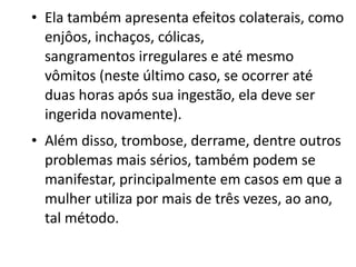 • Ela também apresenta efeitos colaterais, como
  enjôos, inchaços, cólicas,
  sangramentos irregulares e até mesmo
  vômitos (neste último caso, se ocorrer até
  duas horas após sua ingestão, ela deve ser
  ingerida novamente).
• Além disso, trombose, derrame, dentre outros
  problemas mais sérios, também podem se
  manifestar, principalmente em casos em que a
  mulher utiliza por mais de três vezes, ao ano,
  tal método.
 