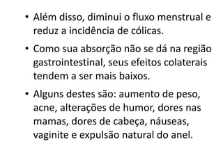 • Além disso, diminui o fluxo menstrual e
  reduz a incidência de cólicas.
• Como sua absorção não se dá na região
  gastrointestinal, seus efeitos colaterais
  tendem a ser mais baixos.
• Alguns destes são: aumento de peso,
  acne, alterações de humor, dores nas
  mamas, dores de cabeça, náuseas,
  vaginite e expulsão natural do anel.
 