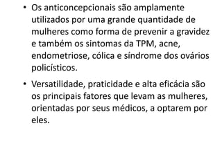 • Os anticoncepcionais são amplamente
  utilizados por uma grande quantidade de
  mulheres como forma de prevenir a gravidez
  e também os sintomas da TPM, acne,
  endometriose, cólica e síndrome dos ovários
  policísticos.
• Versatilidade, praticidade e alta eficácia são
  os principais fatores que levam as mulheres,
  orientadas por seus médicos, a optarem por
  eles. 
 