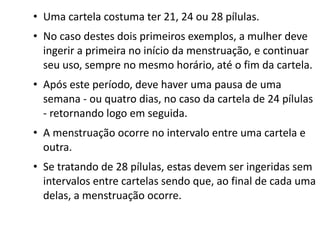 • Uma cartela costuma ter 21, 24 ou 28 pílulas.
• No caso destes dois primeiros exemplos, a mulher deve
  ingerir a primeira no início da menstruação, e continuar
  seu uso, sempre no mesmo horário, até o fim da cartela.
• Após este período, deve haver uma pausa de uma
  semana - ou quatro dias, no caso da cartela de 24 pílulas
  - retornando logo em seguida.
• A menstruação ocorre no intervalo entre uma cartela e
  outra.
• Se tratando de 28 pílulas, estas devem ser ingeridas sem
  intervalos entre cartelas sendo que, ao final de cada uma
  delas, a menstruação ocorre. 
 