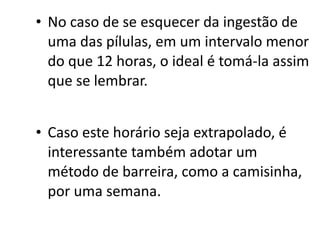 • No caso de se esquecer da ingestão de
  uma das pílulas, em um intervalo menor
  do que 12 horas, o ideal é tomá-la assim
  que se lembrar.


• Caso este horário seja extrapolado, é
  interessante também adotar um
  método de barreira, como a camisinha,
  por uma semana. 
 