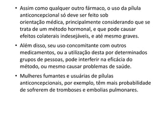 • Assim como qualquer outro fármaco, o uso da pílula
  anticoncepcional só deve ser feito sob
  orientação médica, principalmente considerando que se
  trata de um método hormonal, e que pode causar
  efeitos colaterais indesejáveis, e até mesmo graves.
• Além disso, seu uso concomitante com outros
  medicamentos, ou a utilização desta por determinados
  grupos de pessoas, pode interferir na eficácia do
  método, ou mesmo causar problemas de saúde.
• Mulheres fumantes e usuárias de pílulas
  anticoncepcionais, por exemplo, têm mais probabilidade
  de sofrerem de tromboses e embolias pulmonares. 
 