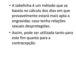 • A tabelinha é um método que se
  baseia no cálculo dos dias em que
  provavelmente estará mais apta a
  engravidar, caso tenha relações
  sexuais desprotegidas.
• Assim, pode ser utilizada tanto para
  este fim quanto para a
  contracepção.
 