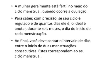 • A mulher geralmente está fértil no meio do
  ciclo menstrual, quando ocorre a ovulação.
• Para saber, com precisão, se seu ciclo é
  regulado e de quantos dias ele é; o ideal é
  anotar, durante seis meses, o dia do início de
  cada menstruação.
• Ao final, você deve contar o intervalo de dias
  entre o início de duas menstruações
  consecutivas. Estes correspondem ao seu
  ciclo menstrual.
 