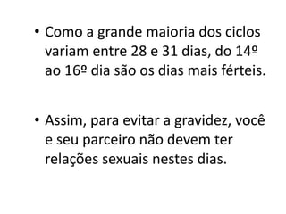 • Como a grande maioria dos ciclos
  variam entre 28 e 31 dias, do 14º
  ao 16º dia são os dias mais férteis.


• Assim, para evitar a gravidez, você
  e seu parceiro não devem ter
  relações sexuais nestes dias.
 