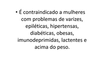 • É contraindicado a mulheres
   com problemas de varizes,
     epiléticas, hipertensas,
       diabéticas, obesas,
 imunodeprimidas, lactentes e
         acima do peso. 
 