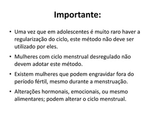 Importante:
• Uma vez que em adolescentes é muito raro haver a
  regularização do ciclo, este método não deve ser
  utilizado por eles.
• Mulheres com ciclo menstrual desregulado não
  devem adotar este método.
• Existem mulheres que podem engravidar fora do
  período fértil, mesmo durante a menstruação.
• Alterações hormonais, emocionais, ou mesmo
  alimentares; podem alterar o ciclo menstrual.
 