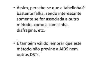 • Assim, percebe-se que a tabelinha é
  bastante falha, sendo interessante
  somente se for associada a outro
  método, como a camisinha,
  diafragma, etc.

• É também válido lembrar que este
  método não previne a AIDS nem
  outras DSTs.
 