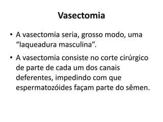 Vasectomia
• A vasectomia seria, grosso modo, uma
  “laqueadura masculina”.
• A vasectomia consiste no corte cirúrgico
  de parte de cada um dos canais
  deferentes, impedindo com que
  espermatozóides façam parte do sêmen.
 