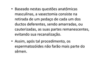 • Baseado nestas questões anatômicas
  masculinas, a vasectomia consiste na
  retirada de um pedaço de cada um dos
  ductos deferentes, sendo amarradas, ou
  cauterizadas, as suas partes remanescentes,
  evitando sua recanalização.
• Assim, após tal procedimento, os
  espermatozóides não farão mais parte do
  sêmen.
 