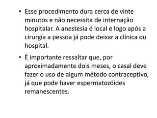 • Esse procedimento dura cerca de vinte
  minutos e não necessita de internação
  hospitalar. A anestesia é local e logo após a
  cirurgia a pessoa já pode deixar a clínica ou
  hospital.
• É importante ressaltar que, por
  aproximadamente dois meses, o casal deve
  fazer o uso de algum método contraceptivo,
  já que pode haver espermatozóides
  remanescentes.
 