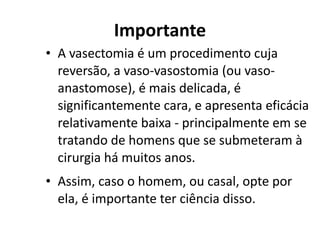 Importante
• A vasectomia é um procedimento cuja
  reversão, a vaso-vasostomia (ou vaso-
  anastomose), é mais delicada, é
  significantemente cara, e apresenta eficácia
  relativamente baixa - principalmente em se
  tratando de homens que se submeteram à
  cirurgia há muitos anos.
• Assim, caso o homem, ou casal, opte por
  ela, é importante ter ciência disso.
 