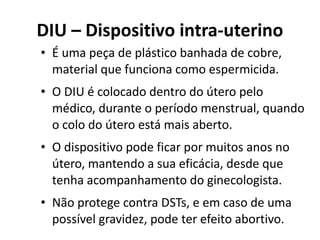 DIU – Dispositivo intra-uterino
• É uma peça de plástico banhada de cobre,
  material que funciona como espermicida.
• O DIU é colocado dentro do útero pelo
  médico, durante o período menstrual, quando
  o colo do útero está mais aberto.
• O dispositivo pode ficar por muitos anos no
  útero, mantendo a sua eficácia, desde que
  tenha acompanhamento do ginecologista.
• Não protege contra DSTs, e em caso de uma
  possível gravidez, pode ter efeito abortivo.
 