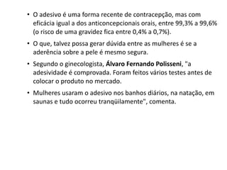 • O adesivo é uma forma recente de contracepção, mas com
  eficácia igual a dos anticoncepcionais orais, entre 99,3% a 99,6%
  (o risco de uma gravidez fica entre 0,4% a 0,7%).
• O que, talvez possa gerar dúvida entre as mulheres é se a
  aderência sobre a pele é mesmo segura.
• Segundo o ginecologista, Álvaro Fernando Polisseni, "a
  adesividade é comprovada. Foram feitos vários testes antes de
  colocar o produto no mercado.
• Mulheres usaram o adesivo nos banhos diários, na natação, em
  saunas e tudo ocorreu tranqüilamente", comenta.
 