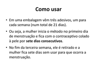 Como usar
• Em uma embalagem vêm três adesivos, um para
  cada semana (num total de 21 dias).
• Ou seja, a mulher inicia o método no primeiro dia
  de menstruação e fica com o contraceptivo colado
  à pele por sete dias consecutivos.
• No fim da terceira semana, ele é retirado e a
  mulher fica sete dias sem usar para que ocorra a
  menstruação. 
 