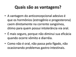 Quais são as vantagens?
• A vantagem do anticoncepcional adesivo é
  que os hormônios (estrogênio e progesterona)
  caem diretamente na corrente sangüínea,
  ótimo para quem possui intolerância via oral.
• É mais seguro, porque não diminui sua eficácia
  quando ocorre vômito e diarréia.
• Como não é oral, não passa pelo fígado, não
  ocasionando problemas gastro-intestinais.
 