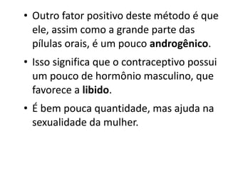 • Outro fator positivo deste método é que
  ele, assim como a grande parte das
  pílulas orais, é um pouco androgênico.
• Isso significa que o contraceptivo possui
  um pouco de hormônio masculino, que
  favorece a libido.
• É bem pouca quantidade, mas ajuda na
  sexualidade da mulher.
 