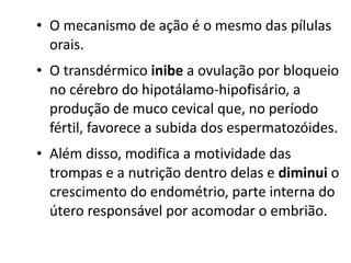 • O mecanismo de ação é o mesmo das pílulas
  orais.
• O transdérmico inibe a ovulação por bloqueio
  no cérebro do hipotálamo-hipofisário, a
  produção de muco cevical que, no período
  fértil, favorece a subida dos espermatozóides.
• Além disso, modifica a motividade das
  trompas e a nutrição dentro delas e diminui o
  crescimento do endométrio, parte interna do
  útero responsável por acomodar o embrião.
 