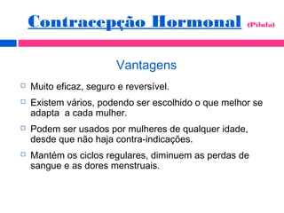 Vantagens
 Muito eficaz, seguro e reversível.
 Existem vários, podendo ser escolhido o que melhor se
adapta a cada mulher.
 Podem ser usados por mulheres de qualquer idade,
desde que não haja contra-indicações.
 Mantém os ciclos regulares, diminuem as perdas de
sangue e as dores menstruais.
Contracepção Hormonal (Pílula)
 