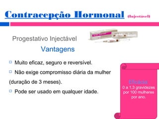 Progestativo Injectável
Vantagens
 Muito eficaz, seguro e reversível.
 Não exige compromisso diária da mulher
(duração de 3 meses).
 Pode ser usado em qualquer idade.
Eficácia:
0 a 1,3 gravidezes
por 100 mulheres
por ano.
Contracepção Hormonal (Injectável)
 