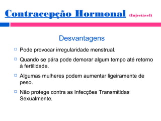 Desvantagens
 Pode provocar irregularidade menstrual.
 Quando se pára pode demorar algum tempo até retorno
à fertilidade.
 Algumas mulheres podem aumentar ligeiramente de
peso.
 Não protege contra as Infecções Transmitidas
Sexualmente.
Contracepção Hormonal (Injectável)
 