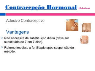 Adesivo Contraceptivo
Vantagens
 Não necessita de substituição diária (deve ser
substituído de 7 em 7 dias).
 Retorno imediato à fertilidade após suspensão do
método.
Contracepção Hormonal (Adesivo)
 