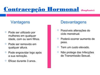 Vantagens Desvantagens
 Pode ser utilizado por
mulheres em qualquer
idade, com ou sem filhos.
 Pode ser removido em
qualquer altura.
 Pode engravidar logo após
a sua remoção.
 Eficaz durante 3 anos.
Contracepção Hormonal (Implante)
 Possíveis alterações do
ciclo menstrual.
 Poderá ocorrer aumento de
peso.
 Tem um custo elevado.
 Não protege das Infecções
de Transmissão Sexual.
 