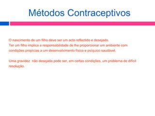 O nascimento de um filho deve ser um acto reflectido e desejado.
Ter um filho implica a responsabilidade de lhe proporcionar um ambiente com
condições propícias a um desenvolvimento físico e psíquico saudável.
Uma gravidez não desejada pode ser, em certas condições, um problema de difícil
resolução.
Métodos Contraceptivos
 