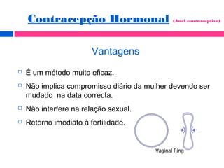 Vantagens
 É um método muito eficaz.
 Não implica compromisso diário da mulher devendo ser
mudado na data correcta.
 Não interfere na relação sexual.
 Retorno imediato à fertilidade.
Contracepção Hormonal (Anel contraceptivo)
 