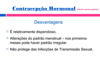 Desvantagens
 É relativamente dispendioso.
 Alterações do padrão menstrual – nos primeiros
meses pode haver padrão irregular.
 Não protege das Infecções de Transmissão Sexual.
Contracepção Hormonal (Anel contraceptivo)
 