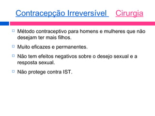  Método contraceptivo para homens e mulheres que não
desejam ter mais filhos.
 Muito eficazes e permanentes.
 Não tem efeitos negativos sobre o desejo sexual e a
resposta sexual.
 Não protege contra IST.
Contracepção Irreversível Cirurgia
 