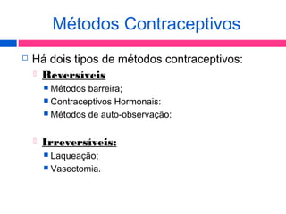  Há dois tipos de métodos contraceptivos:
 Reversíveis
 Métodos barreira;
 Contraceptivos Hormonais:
 Métodos de auto-observação:
 Irreversíveis:
 Laqueação;
 Vasectomia.
Métodos Contraceptivos
 