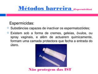  Substâncias capazes de inactivar os espermatozóides;
 Existem sob a forma de cremes, geleias, óvulos, ou
spray vaginais, e além de actuarem quimicamente,
formam uma camada protectora que fecha a entrada do
útero.
Espermicidas:
Métodos barreira (Espermicidas)
Não protegem das IST
 