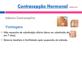 Adesivo Contraceptivo Vantagens Não necessita de substituição diária (deve ser substituído de 7 em 7 dias). Retorno imediato à fertilidade após suspensão do método. Contracepção Hormonal   (Adesivo)  