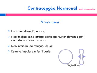Vantagens É um método muito eficaz. Não implica compromisso diário da mulher devendo ser mudado  na data correcta. Não interfere na relação sexual. Retorno imediato à fertilidade. Contracepção Hormonal   (Anel contraceptivo)  