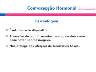 Desvantagens É relativamente dispendioso. Alterações do padrão menstrual – nos primeiros meses pode haver padrão irregular. Não protege das Infecções de Transmissão Sexual. Contracepção Hormonal   (Anel contraceptivo)  