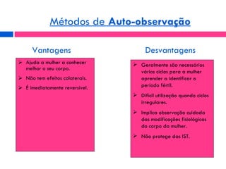Ajuda a mulher a conhecer melhor o seu corpo. Não tem efeitos colaterais. É imediatamente reversível. Métodos de  Auto-observação Geralmente são necessários vários ciclos para a mulher aprender a identificar o período fértil. Difícil utilização quando ciclos irregulares. Implica observação cuidada das modificações fisiológicas do corpo da mulher. Não protege das IST. Vantagens Desvantagens 