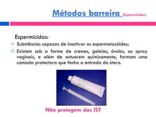 Substâncias capazes de inactivar os espermatozóides; Existem sob a forma de cremes, geleias, óvulos, ou spray vaginais, e além de actuarem quimicamente, formam uma camada protectora que fecha a entrada do útero. Espermicidas: Métodos barreira  (Espermicidas) Não protegem das IST  