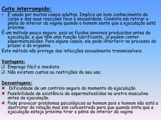 Coito interrompido:
• É usado por muitos casais adultos. Implica um bom conhecimento do
   corpo e das suas reacções face à sexualidade. Consiste em retirar o
   pénis do interior da vagina quando o homem sente que a ejaculação está
   próxima.
É um método pouco seguro, pois os fluidos seminais produzidos antes da
   ejaculação, e que têm uma função lubrificante, já podem conter
   espermatozóides. Para alguns casais, ele pode interferir no processo do
   prazer e do orgasmo.
Este método não protege das infecções sexualmente transmissíveis.

Vantagens:
  Emprego fácil e imediato
  Não existem custos ou restrições do seu uso.

Desvantagens:
   Dificuldade de um controlo seguro do momento da ejaculação.
  Possibilidade de existência de espermatozóides na uretra masculina
  antes da ejaculação.
  Pode provocar problemas psicológicos ao homem pois o homem não está a
  desfrutar da relação mas sim concentrado para que quando sinta que a
  ejaculação esteja próxima tirar o pénis do interior da vagina
 