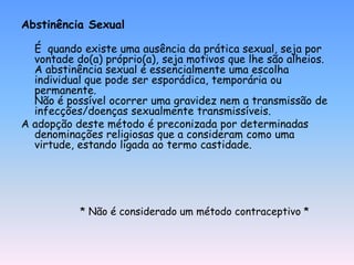 Abstinência Sexual

  É quando existe uma ausência da prática sexual, seja por
  vontade do(a) próprio(a), seja motivos que lhe são alheios.
  A abstinência sexual é essencialmente uma escolha
  individual que pode ser esporádica, temporária ou
  permanente.
  Não é possível ocorrer uma gravidez nem a transmissão de
  infecções/doenças sexualmente transmissíveis.
A adopção deste método é preconizada por determinadas
  denominações religiosas que a consideram como uma
  virtude, estando ligada ao termo castidade.




           * Não é considerado um método contraceptivo *
 