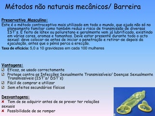 Métodos não naturais mecânicos/ Barreira
Preservativo Masculino:
Este é o método contraceptivo mais utilizado em todo o mundo, que ajuda não só no
   planeamento familiar como também reduz o risco de transmissão de diversas
   IST's. É feito de látex ou poliuretano e geralmente vem já lubrificado, existindo
   em várias cores, aromas e tamanhos. Deve estar presente durante todo o acto
   sexual: deve colocar-se antes de iniciar a penetração e retirar-se depois da
   ejaculação, antes que o pénis perca a erecção.
Taxa de eficácia: 5,0 a 10 gravidezes em cada 100 mulheres



Vantagens:
  Eficaz, se usado correctamente
   Protege contra as Infecções Sexualmente Transmissíveis/ Doenças Sexualmente
   Transmissíveis (IST's/ DST's)
   Fácil de comprar e utilizar
   Sem efeitos secundários físicos

Desvantagens:
   Tem de se adquirir antes de se prever ter relações
sexuais
   Possibilidade de se romper
 