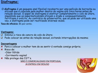 Diafragma:

 O diafragma é um pequeno anel flexível recoberto por uma película de borracha ou
   silicone que é colocado pela mulher dentro da vagina até cinco horas antes da
   relação sexual. O papel do diafragma é obstruir completamente o colo do útero,
   impedindo que os espermatozóides atinjam o órgão e consequentemente
   fertilizem o ovócito. Ao contrário do preservativo, que só pode ser utilizado uma
   vez, o diafragma pode ser reutilizado diversas vezes.
Taxa de eficácia: 85 por cento.


Vantagens:
   Diminui o risco de cancro do colo do útero;
   Pode colocar-se antes da relação sexual, evitando interrupções da mesma;

Desvantagens
  Para o colocar a mulher tem de se sentir á vontade consigo própria;
  Risco de:
  -Odor fétido
  -Corrimento vaginal
  Não protege das IST's.
                NÃO É COMERCIALIZADO EM PORTUGAL
                    JÁ ENTROU EM DESUSO
 