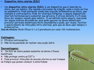 •   Dispositivo intra-uterino (DIU)

•  Um dispositivo intra-uterino (DIU), é um dispositivo que é inserido no
   útero, por um médico. Ele impede o processo de nidação, onde o óvulo se fixa
   no endométrio. Pode estimular ainda uma reacção inflamatória no útero, que
   também é contraceptiva. Pode ter diversos formatos, e alguns dispositivos
   libertam hormonas para aumentar sua eficácia. É eficaz durante 3 a 5 anos.
   Deve ser sempre vigiado pelo médico . É um método muito seguro, mas pode
   ter alguns efeitos secundários, pois pode agravar as dores menstruais
   provocar períodos menstruais muito abundantes e pode, por vezes, facilitar
   o aparecimento de infecções intra-uterinas, pelo que se deve usar sempre o
   preservativo.
Taxa de eficácia: Muito Eficaz 0,1 a 2 gravidezes por cada 100 mulheres/ano


Vantagens:
    Eficácia contraceptiva
    Não há necessidade de realizar uma acção diária

Desvantagens:
    Os DIU de cobre podem aumentar as dores e fluxos
menstruais.
   Não protege contra as IST's
   Pode provocar infecções da mucosa uterina ou nas trompas
de Falópio que podem conduzir á esterilidade
 
