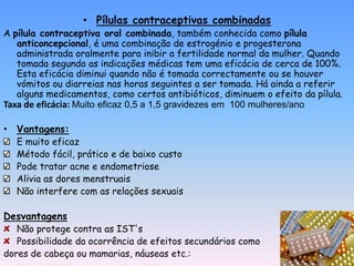 • Pílulas contraceptivas combinadas
A pílula contraceptiva oral combinada, também conhecida como pílula
   anticoncepcional, é uma combinação de estrogénio e progesterona
   administrada oralmente para inibir a fertilidade normal da mulher. Quando
   tomada segundo as indicações médicas tem uma eficácia de cerca de 100%.
   Esta eficácia diminui quando não é tomada correctamente ou se houver
   vómitos ou diarreias nas horas seguintes a ser tomada. Há ainda a referir
   alguns medicamentos, como certos antibióticos, diminuem o efeito da pílula.
Taxa de eficácia: Muito eficaz 0,5 a 1,5 gravidezes em 100 mulheres/ano

• Vantagens:
   E muito eficaz
   Método fácil, prático e de baixo custo
   Pode tratar acne e endometriose
   Alivia as dores menstruais
   Não interfere com as relações sexuais

Desvantagens
   Não protege contra as IST's
   Possibilidade da ocorrência de efeitos secundários como
dores de cabeça ou mamarias, náuseas etc.:
 