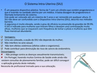 O Sistema Intra-Uterino (SIU)
• É um pequeno dispositivo plástico forma de T com um cilindro que contém progesterona e
   que é inserido na cavidade uterina por um médico. A baixa dosagem de progesterona é
   libertada lentamente do sistema.
   Este pode ser colocado até um máximo de 5 anos e ser removido em qualquer altura. O
   SIU não deve ser confundido com o Dispositivo Intra-Uterino (DIU), descrito nos métodos
   barreira.
   A segurança é muito elevada, sendo o grau de eficácia na prevenção da gravidez de 99.9%.
   O SIU é indicado para mulheres que tiveram filhos e desejam uma contracepção muito
   eficaz, mulheres que se esquecem com frequência de tomar a pílula e mulheres que têm
   fluxo menstrual abundante.

   Vantagens:
   Uma vez colocado, a acção do DIU não depende da mulher;
   Não interfere no acto sexual;
    Não tem efeitos sistémicos (efeitos sobre o organismo);
   Pode contribuir para diminuição do risco de cancro do endométrio.
Desvantagens:
   - Não protege contra as doenças sexualmente transmissíveis;
   Em Portugal, havendo muitos Centros de Saúde onde ainda não
existem consultas de planeamento familiar, pode ser difícil conseguir
a aplicação gratuita deste método;
Necessita de profissional treinado para a sua colocação.
 