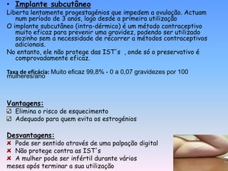 • Implante subcutâneo
Liberta lentamente progestagénios que impedem a ovulação. Actuam
   num período de 3 anos, logo desde a primeira utilização
O implante subcutâneo (intra-dérmico) é um método contraceptivo
   muito eficaz para prevenir uma gravidez, podendo ser utilizado
   sozinho sem a necessidade de recorrer a métodos contraceptivos
   adicionais.
No entanto, ele não protege das IST's , onde só o preservativo é
   comprovadamente eficaz.

Taxa de eficácia: Muito eficaz 99,8% - 0 a 0,07 gravidezes por 100
mulheres/ano



Vantagens:
   Elimina o risco de esquecimento
   Adequado para quem evita os estrogénios

Desvantagens:
  Pode ser sentido através de uma palpação digital
  Não protege contra as IST's
  A mulher pode ser infértil durante vários
meses após terminar a sua utilização
 