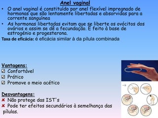 Anel vaginal
• O anel vaginal é constituído por anel flexível impregnado de
   hormonas que são lentamente libertadas e absorvidas para a
   corrente sanguínea
• As hormonas libertadas evitam que se liberte os ovócitos dos
   ovários e assim se dê a fecundação. É feito à base de
   estrogénio e progesterona.
Taxa de eficácia: é eficácia similar à da pílula combinada




Vantagens:
  Confortável
  Prático
  Promove o meio acético

Desvantagens:
  Não protege das IST's
  Pode ter efeitos secundários à semelhança das
pílulas.
 