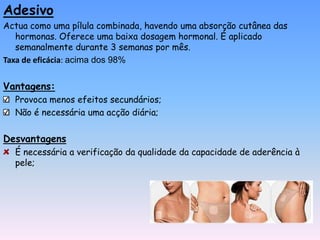 Adesivo
Actua como uma pílula combinada, havendo uma absorção cutânea das
   hormonas. Oferece uma baixa dosagem hormonal. É aplicado
   semanalmente durante 3 semanas por mês.
Taxa de eficácia: acima dos 98%


Vantagens:
  Provoca menos efeitos secundários;
  Não é necessária uma acção diária;

Desvantagens
  É necessária a verificação da qualidade da capacidade de aderência à
  pele;
 