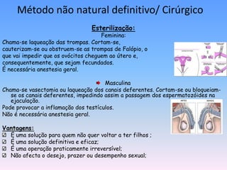 Método não natural definitivo/ Cirúrgico
                                  Esterilização:
                                     Feminina:
Chama-se laqueação das trompas. Cortam-se,
cauterizam-se ou obstruem-se as trompas de Falópio, o
que vai impedir que os ovócitos cheguem ao útero e,
consequentemente, que sejam fecundados.
É necessária anestesia geral.

                                      Masculina
Chama-se vasectomia ou laqueação dos canais deferentes. Cortam-se ou bloqueiam-
   se os canais deferentes, impedindo assim a passagem dos espermatozóides na
   ejaculação.
Pode provocar a inflamação dos testículos.
Não é necessária anestesia geral.

Vantagens:
   É uma solução para quem não quer voltar a ter filhos ;
   É uma solução definitiva e eficaz;
   É uma operação praticamente irreversível;
   Não afecta o desejo, prazer ou desempenho sexual;
 