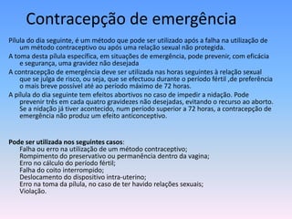 Contracepção de emergência
Pílula do dia seguinte, é um método que pode ser utilizado após a falha na utilização de
    um método contraceptivo ou após uma relação sexual não protegida.
A toma desta pílula específica, em situações de emergência, pode prevenir, com eficácia
    e segurança, uma gravidez não desejada
A contracepção de emergência deve ser utilizada nas horas seguintes à relação sexual
    que se julga de risco, ou seja, que se efectuou durante o período fértil ,de preferência
    o mais breve possível até ao período máximo de 72 horas.
A pílula do dia seguinte tem efeitos abortivos no caso de impedir a nidação. Pode
    prevenir três em cada quatro gravidezes não desejadas, evitando o recurso ao aborto.
    Se a nidação já tiver acontecido, num período superior a 72 horas, a contracepção de
    emergência não produz um efeito anticonceptivo.


Pode ser utilizada nos seguintes casos:
   Falha ou erro na utilização de um método contraceptivo;
   Rompimento do preservativo ou permanência dentro da vagina;
   Erro no cálculo do período fértil;
   Falha do coito interrompido;
   Deslocamento do dispositivo intra-uterino;
   Erro na toma da pílula, no caso de ter havido relações sexuais;
   Violação.
 